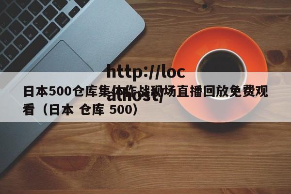 日本500仓库集体作战现场直播回放免费观看（日本 仓库 500）